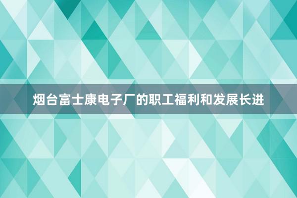 烟台富士康电子厂的职工福利和发展长进
