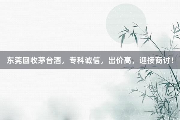 东莞回收茅台酒，专科诚信，出价高，迎接商讨！