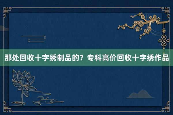 那处回收十字绣制品的？专科高价回收十字绣作品