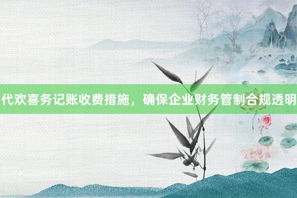 代欢喜务记账收费措施，确保企业财务管制合规透明