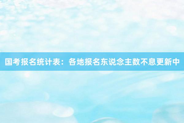 国考报名统计表：各地报名东说念主数不息更新中