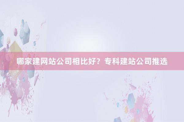 哪家建网站公司相比好？专科建站公司推选