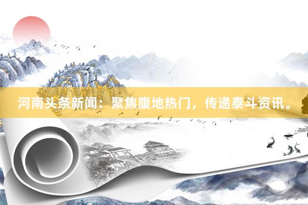 河南头条新闻：聚焦腹地热门，传递泰斗资讯。