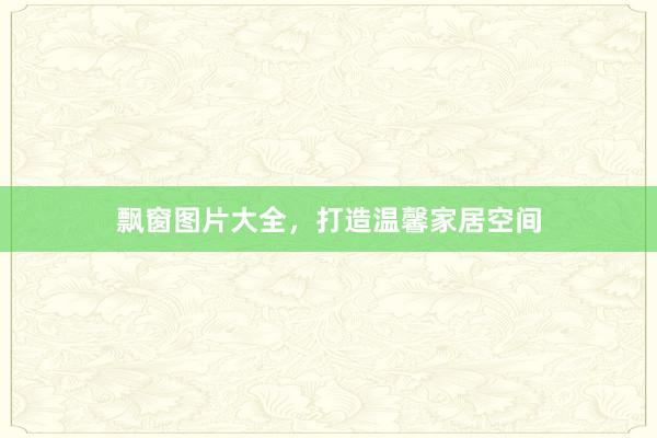 飘窗图片大全，打造温馨家居空间
