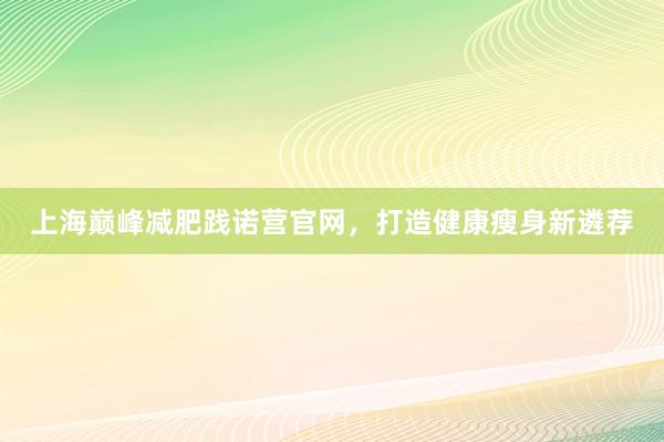 上海巅峰减肥践诺营官网，打造健康瘦身新遴荐